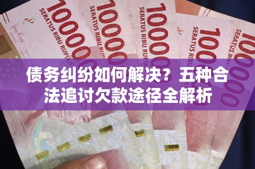 北京债务纠纷如何解决？五种合法追讨欠款途径全解析