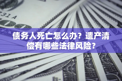 北京债务人死亡怎么办？遗产清偿有哪些法律风险？