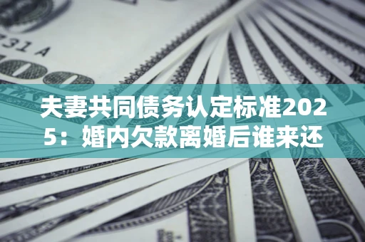 北京夫妻共同债务认定标准2025：婚内欠款离婚后谁来还？